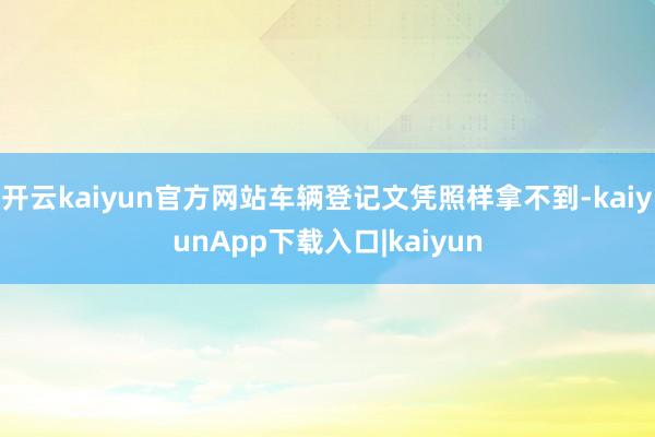 开云kaiyun官方网站车辆登记文凭照样拿不到-kaiyunApp下载入口|kaiyun