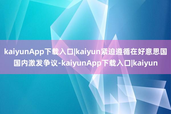 kaiyunApp下载入口|kaiyun紧迫遵循在好意思国国内激发争议-kaiyunApp下载入口|kaiyun