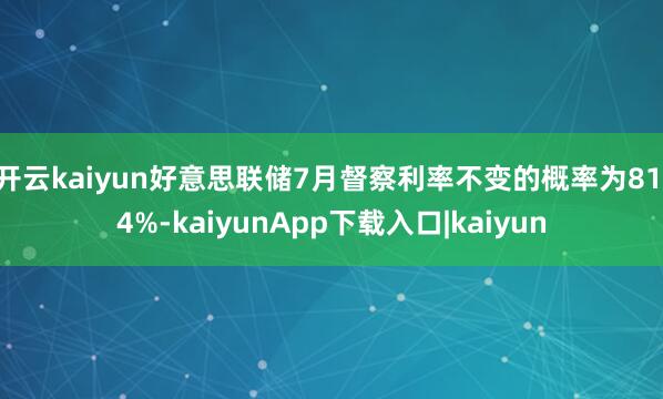 开云kaiyun好意思联储7月督察利率不变的概率为81.4%-kaiyunApp下载入口|kaiyun