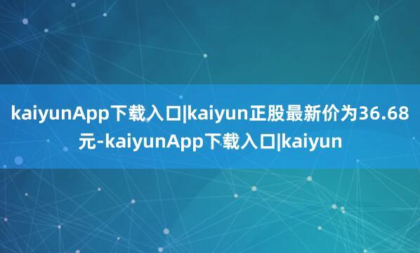 kaiyunApp下载入口|kaiyun正股最新价为36.68元-kaiyunApp下载入口|kaiyun