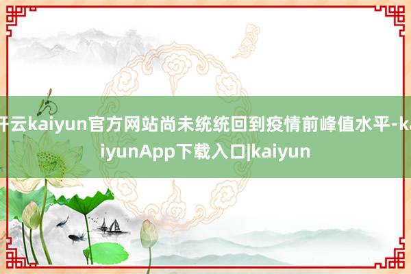 开云kaiyun官方网站尚未统统回到疫情前峰值水平-kaiyunApp下载入口|kaiyun