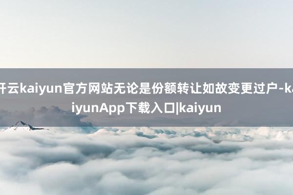 开云kaiyun官方网站无论是份额转让如故变更过户-kaiyunApp下载入口|kaiyun