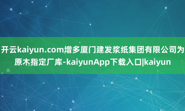 开云kaiyun.com增多厦门建发浆纸集团有限公司为原木指定厂库-kaiyunApp下载入口|kaiyun