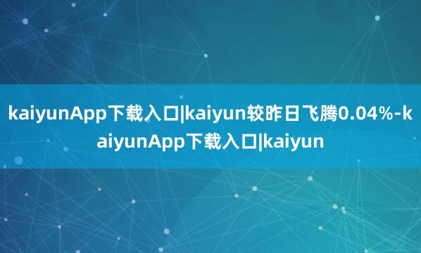 kaiyunApp下载入口|kaiyun较昨日飞腾0.04%-kaiyunApp下载入口|kaiyun
