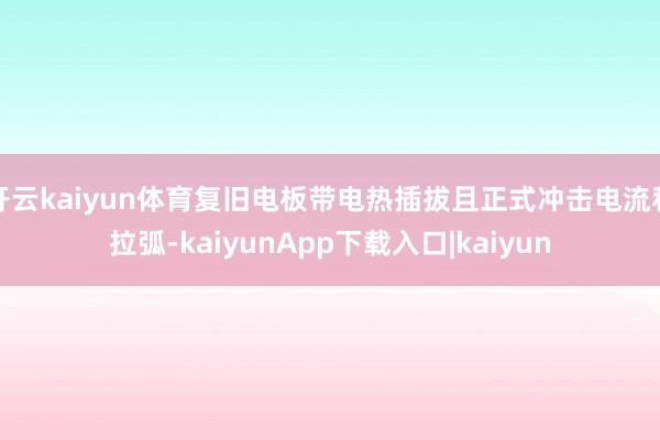 开云kaiyun体育复旧电板带电热插拔且正式冲击电流和拉弧-kaiyunApp下载入口|kaiyun