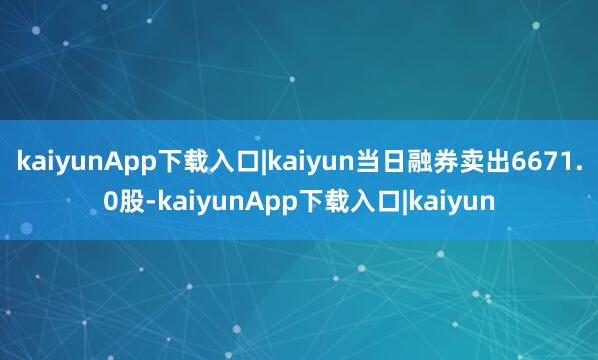kaiyunApp下载入口|kaiyun当日融券卖出6671.0股-kaiyunApp下载入口|kaiyun