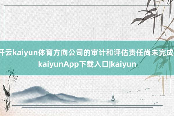 开云kaiyun体育方向公司的审计和评估责任尚未完成-kaiyunApp下载入口|kaiyun