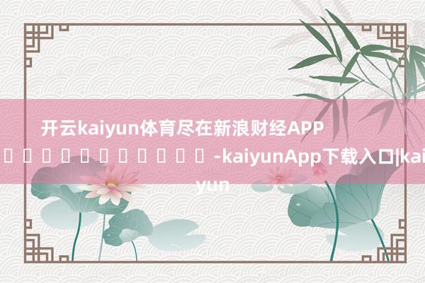 开云kaiyun体育尽在新浪财经APP            													-kaiyunApp下载入口|kaiyun