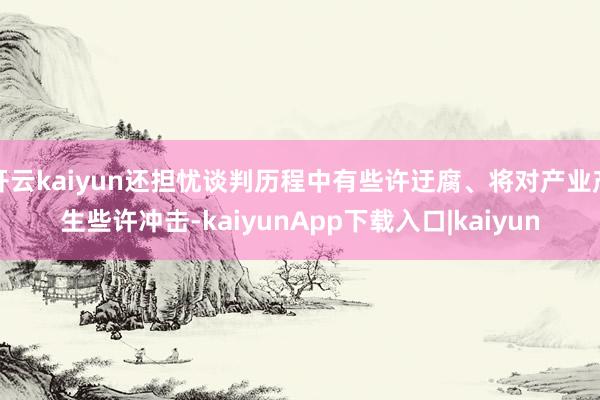 开云kaiyun还担忧谈判历程中有些许迂腐、将对产业产生些许冲击-kaiyunApp下载入口|kaiyun