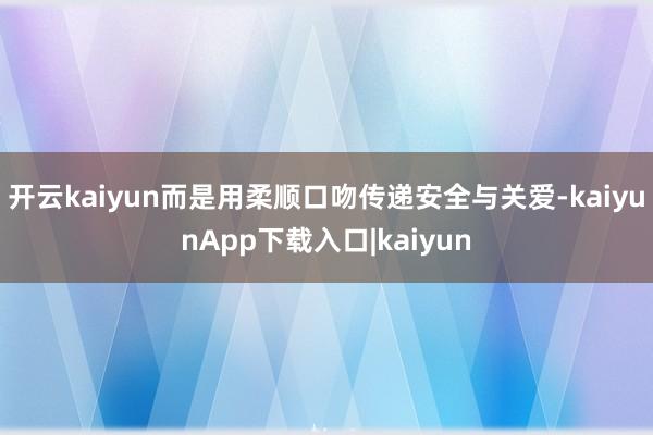 开云kaiyun而是用柔顺口吻传递安全与关爱-kaiyunApp下载入口|kaiyun