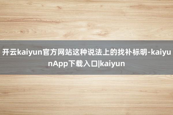 开云kaiyun官方网站这种说法上的找补标明-kaiyunApp下载入口|kaiyun
