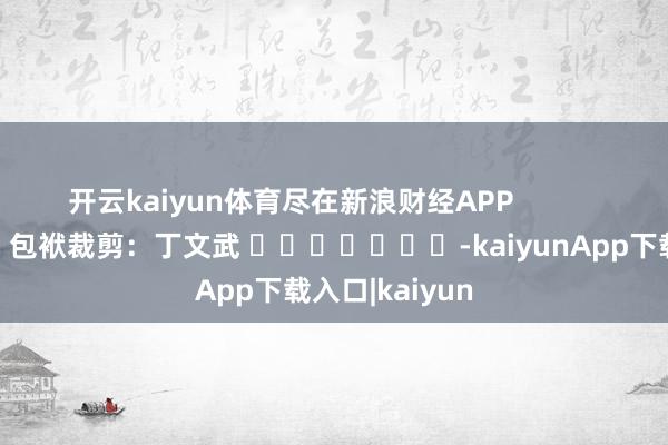 开云kaiyun体育尽在新浪财经APP            						包袱裁剪：丁文武 							-kaiyunApp下载入口|kaiyun