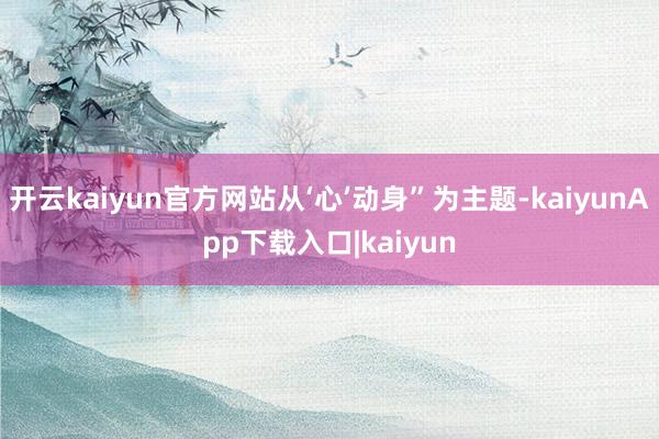 开云kaiyun官方网站从‘心’动身”为主题-kaiyunApp下载入口|kaiyun
