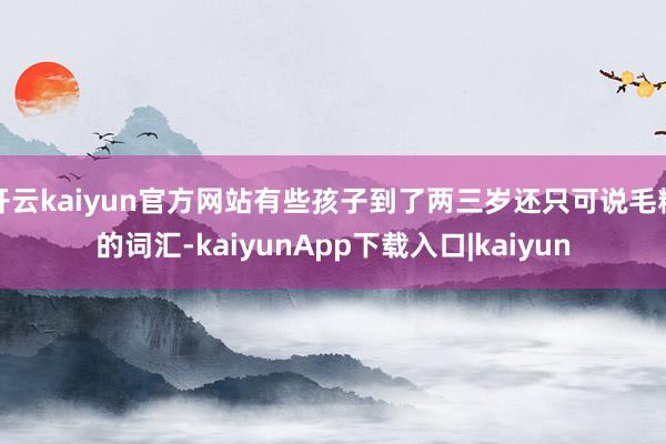 开云kaiyun官方网站有些孩子到了两三岁还只可说毛糙的词汇-kaiyunApp下载入口|kaiyun