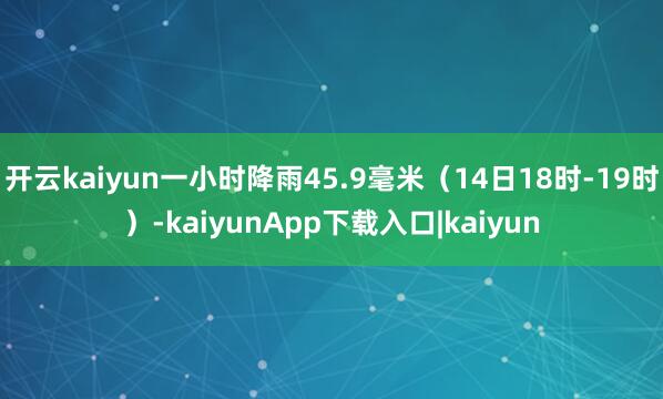 开云kaiyun一小时降雨45.9毫米（14日18时-19时）-kaiyunApp下载入口|kaiyun