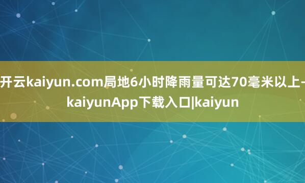 开云kaiyun.com局地6小时降雨量可达70毫米以上-kaiyunApp下载入口|kaiyun