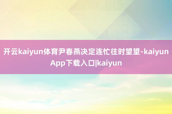 开云kaiyun体育尹春燕决定连忙往时望望-kaiyunApp下载入口|kaiyun
