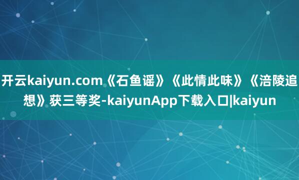 开云kaiyun.com《石鱼谣》《此情此味》《涪陵追想》获三等奖-kaiyunApp下载入口|kaiyun