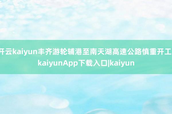 开云kaiyun丰齐游轮辅港至南天湖高速公路慎重开工-kaiyunApp下载入口|kaiyun