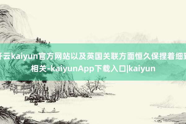 开云kaiyun官方网站以及英国关联方面恒久保捏着细致相关-kaiyunApp下载入口|kaiyun