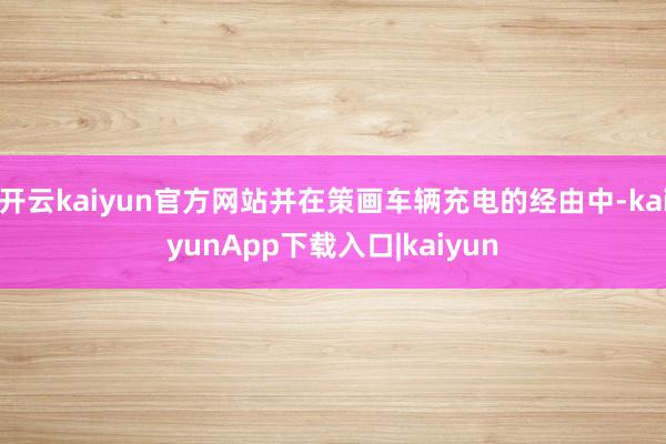开云kaiyun官方网站并在策画车辆充电的经由中-kaiyunApp下载入口|kaiyun