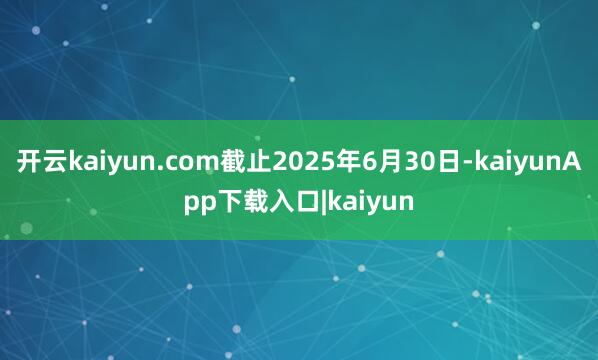 开云kaiyun.com截止2025年6月30日-kaiyunApp下载入口|kaiyun