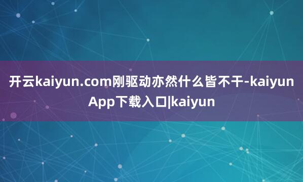 开云kaiyun.com刚驱动亦然什么皆不干-kaiyunApp下载入口|kaiyun