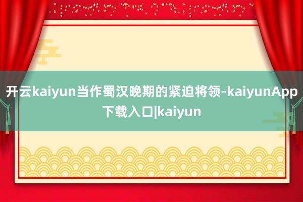 开云kaiyun当作蜀汉晚期的紧迫将领-kaiyunApp下载入口|kaiyun