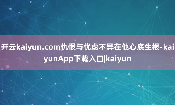 开云kaiyun.com仇恨与忧虑不异在他心底生根-kaiyunApp下载入口|kaiyun
