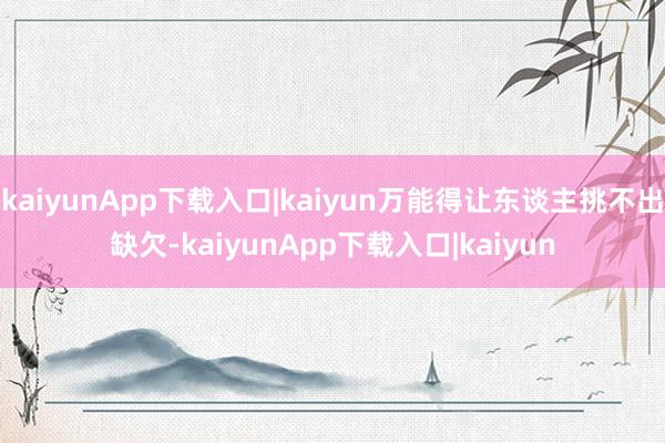 kaiyunApp下载入口|kaiyun万能得让东谈主挑不出缺欠-kaiyunApp下载入口|kaiyun