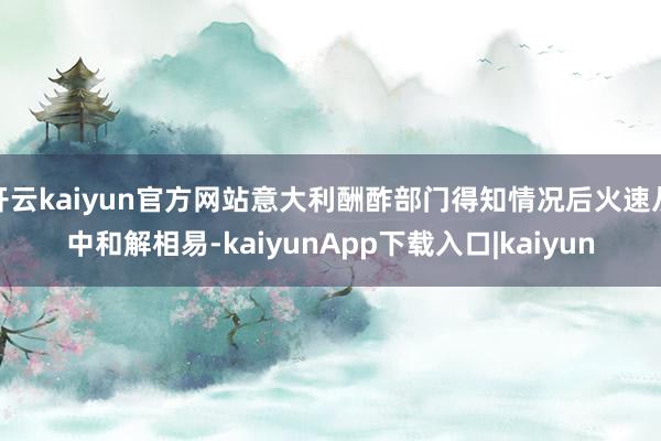 开云kaiyun官方网站意大利酬酢部门得知情况后火速从中和解相易-kaiyunApp下载入口|kaiyun