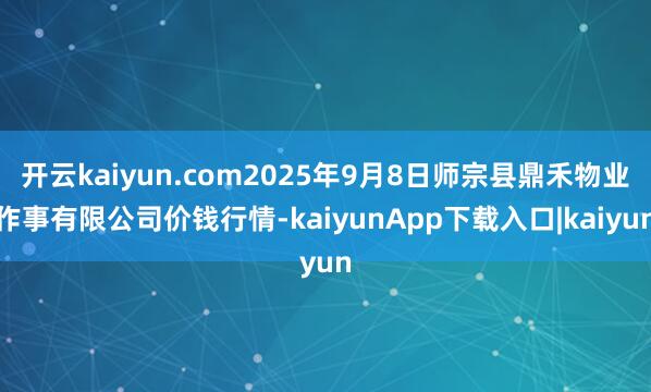 开云kaiyun.com2025年9月8日师宗县鼎禾物业作事有限公司价钱行情-kaiyunApp下载入口|kaiyun