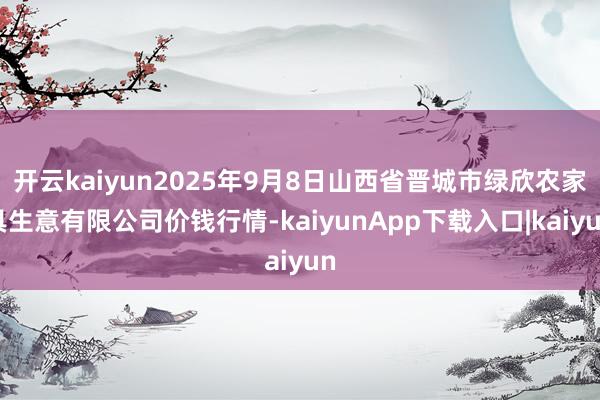 开云kaiyun2025年9月8日山西省晋城市绿欣农家具生意有限公司价钱行情-kaiyunApp下载入口|kaiyun