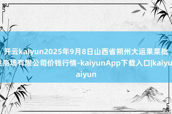 开云kaiyun2025年9月8日山西省朔州大运果菜批发商场有限公司价钱行情-kaiyunApp下载入口|kaiyun