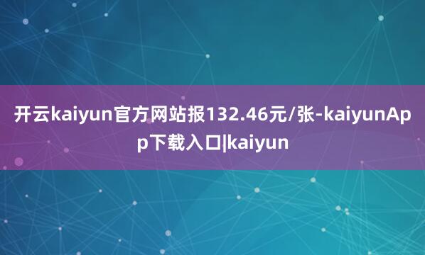开云kaiyun官方网站报132.46元/张-kaiyunApp下载入口|kaiyun