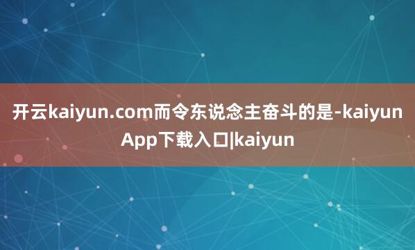 开云kaiyun.com而令东说念主奋斗的是-kaiyunApp下载入口|kaiyun
