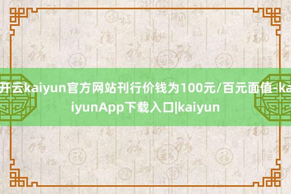 开云kaiyun官方网站刊行价钱为100元/百元面值-kaiyunApp下载入口|kaiyun