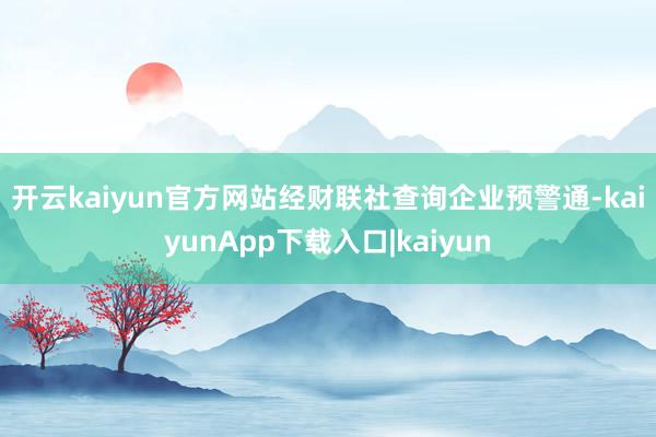 开云kaiyun官方网站　　经财联社查询企业预警通-kaiyunApp下载入口|kaiyun