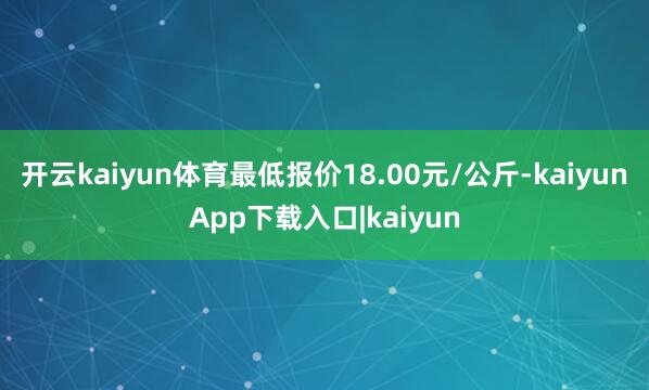 开云kaiyun体育最低报价18.00元/公斤-kaiyunApp下载入口|kaiyun
