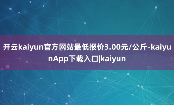 开云kaiyun官方网站最低报价3.00元/公斤-kaiyunApp下载入口|kaiyun