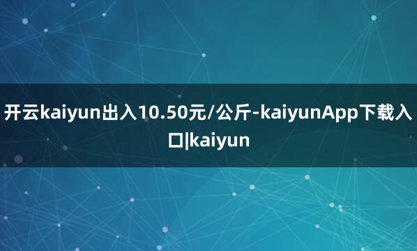 开云kaiyun出入10.50元/公斤-kaiyunApp下载入口|kaiyun