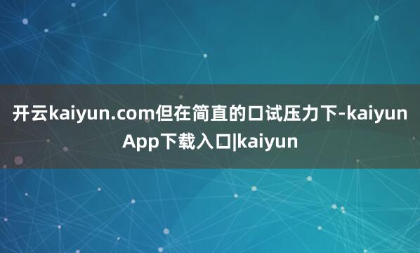 开云kaiyun.com但在简直的口试压力下-kaiyunApp下载入口|kaiyun
