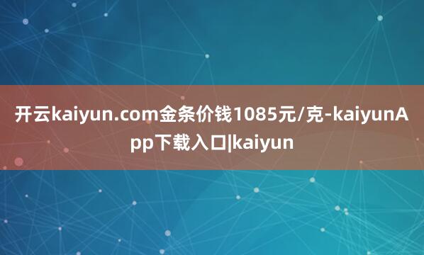 开云kaiyun.com金条价钱1085元/克-kaiyunApp下载入口|kaiyun