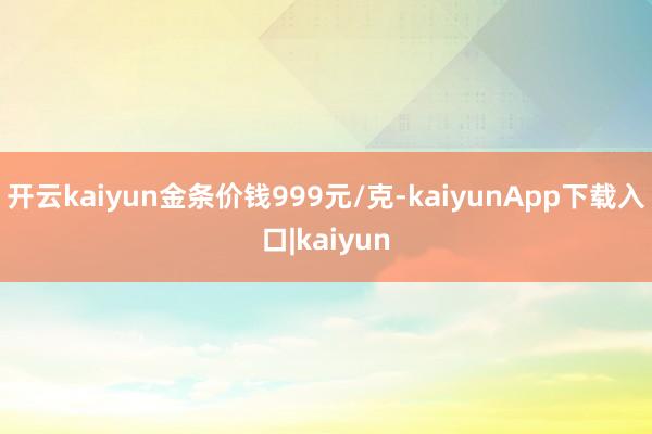 开云kaiyun金条价钱999元/克-kaiyunApp下载入口|kaiyun