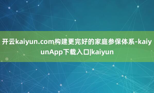 开云kaiyun.com构建更完好的家庭参保体系-kaiyunApp下载入口|kaiyun