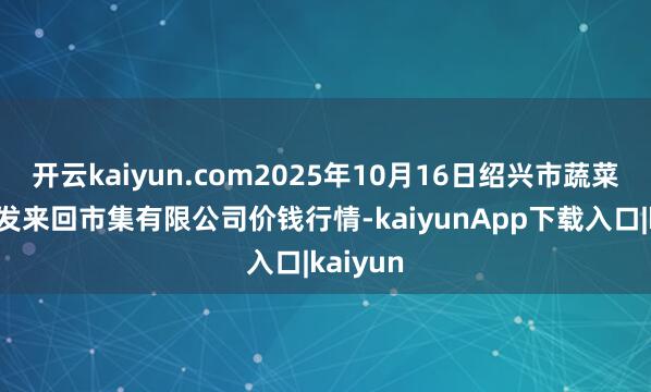 开云kaiyun.com2025年10月16日绍兴市蔬菜果品批发来回市集有限公司价钱行情-kaiyunApp下载入口|kaiyun