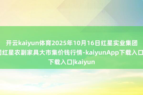 开云kaiyun体育2025年10月16日红星实业集团有限公司红星农副家具大市集价钱行情-kaiyunApp下载入口|kaiyun