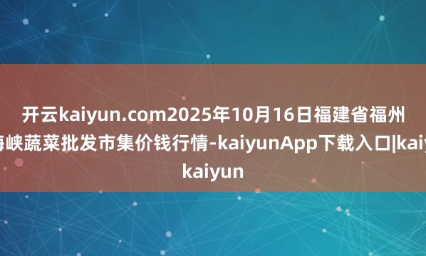 开云kaiyun.com2025年10月16日福建省福州市海峡蔬菜批发市集价钱行情-kaiyunApp下载入口|kaiyun