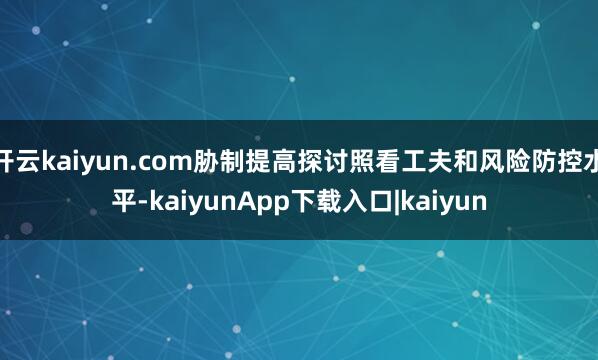 开云kaiyun.com胁制提高探讨照看工夫和风险防控水平-kaiyunApp下载入口|kaiyun