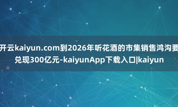 开云kaiyun.com到2026年听花酒的市集销售鸿沟要兑现300亿元-kaiyunApp下载入口|kaiyun